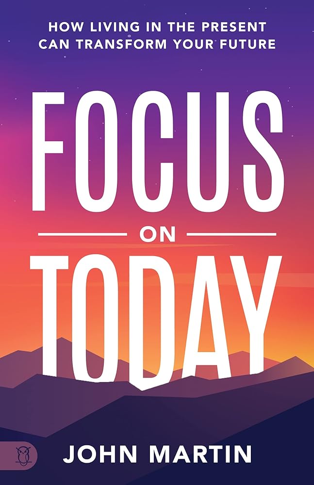 Focus on Today: How Living in the Present Can Transform Your Future John Martin